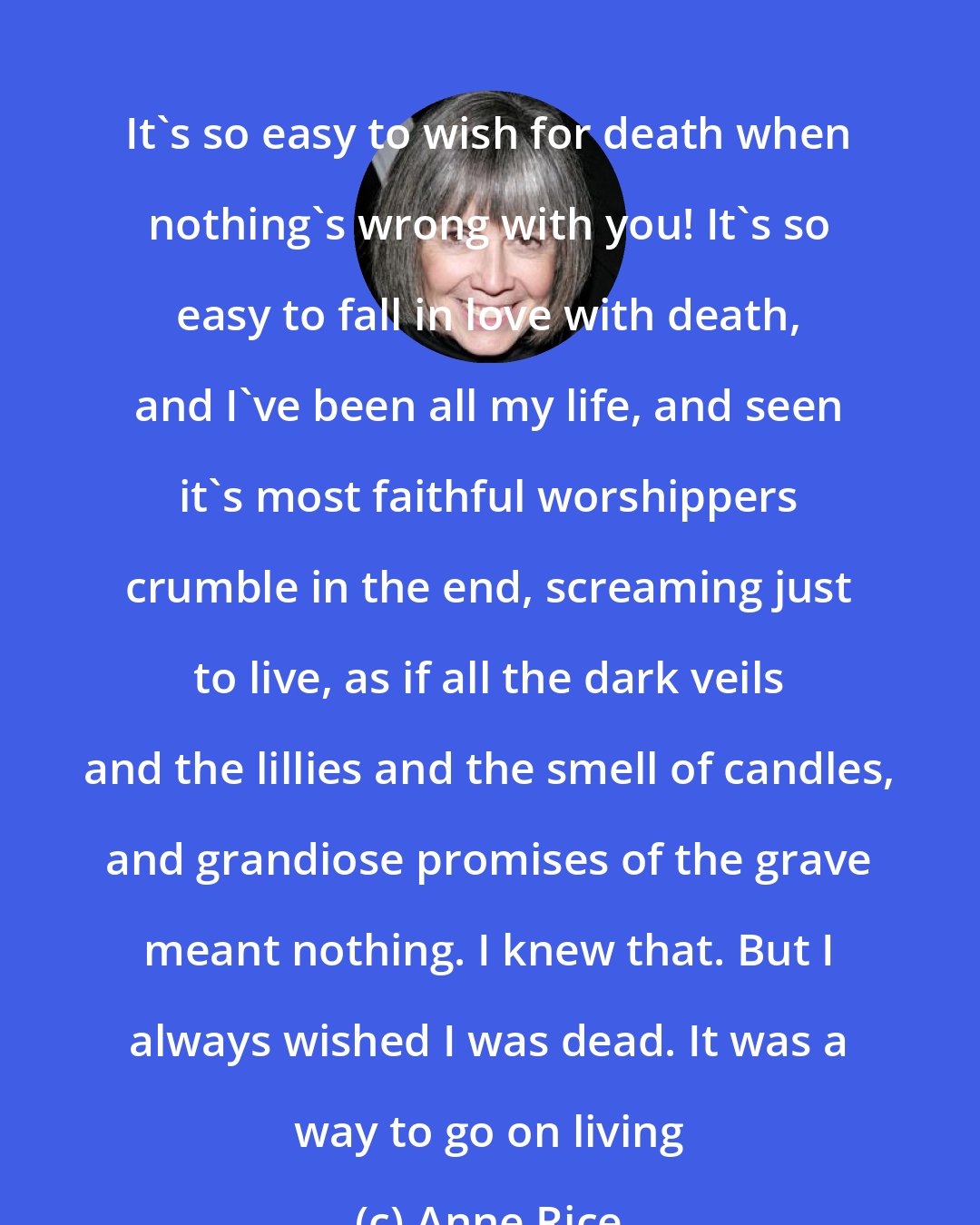 Anne Rice: It's so easy to wish for death when nothing's wrong with you! It's so easy to fall in love with death, and I've been all my life, and seen it's most faithful worshippers crumble in the end, screaming just to live, as if all the dark veils and the lillies and the smell of candles, and grandiose promises of the grave meant nothing. I knew that. But I always wished I was dead. It was a way to go on living