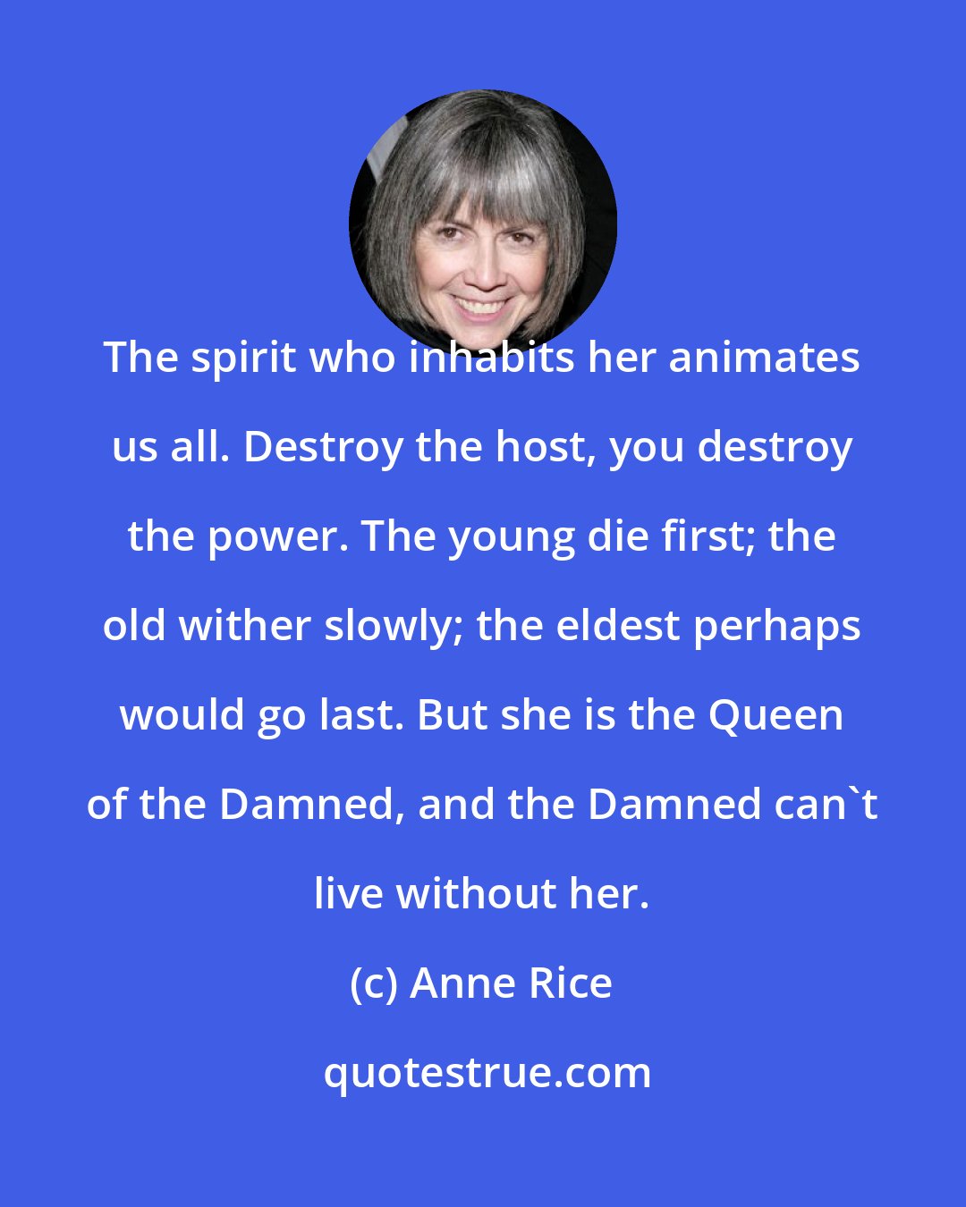 Anne Rice: The spirit who inhabits her animates us all. Destroy the host, you destroy the power. The young die first; the old wither slowly; the eldest perhaps would go last. But she is the Queen of the Damned, and the Damned can't live without her.