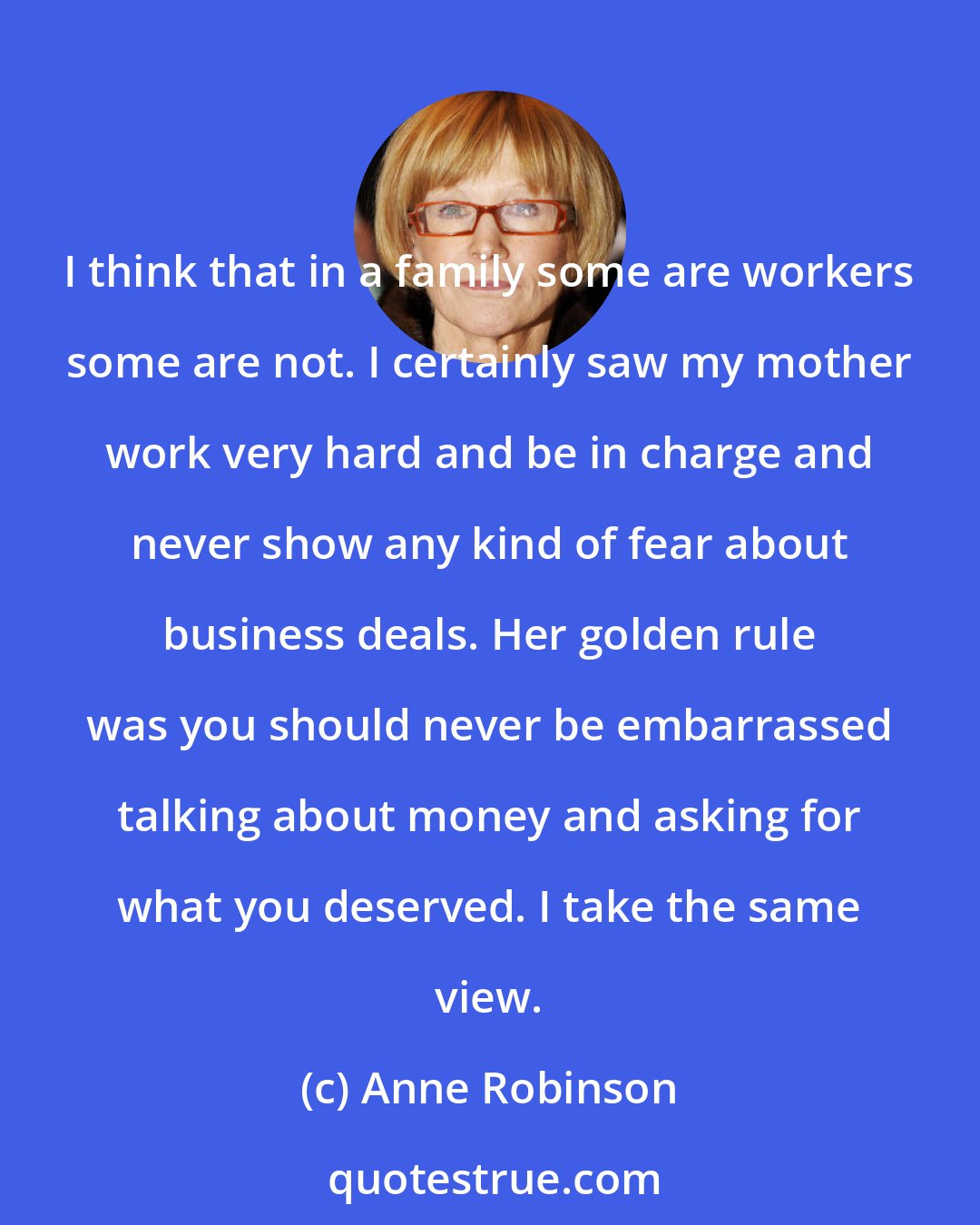 Anne Robinson: I think that in a family some are workers some are not. I certainly saw my mother work very hard and be in charge and never show any kind of fear about business deals. Her golden rule was you should never be embarrassed talking about money and asking for what you deserved. I take the same view.