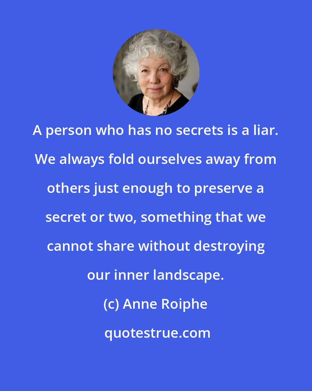 Anne Roiphe: A person who has no secrets is a liar. We always fold ourselves away from others just enough to preserve a secret or two, something that we cannot share without destroying our inner landscape.
