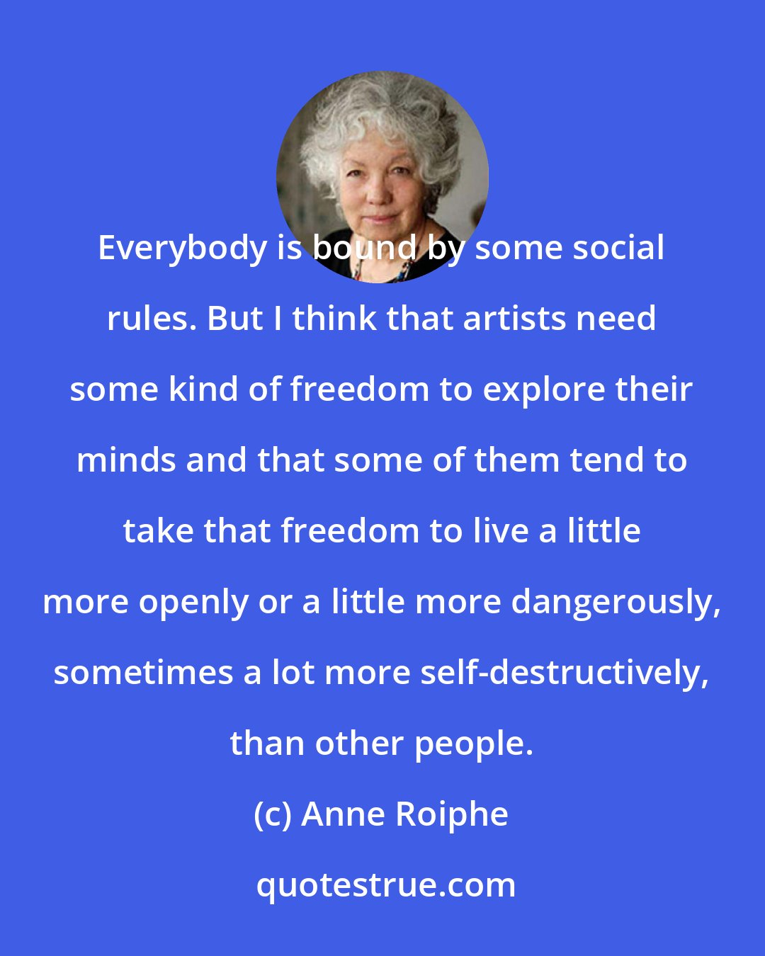 Anne Roiphe: Everybody is bound by some social rules. But I think that artists need some kind of freedom to explore their minds and that some of them tend to take that freedom to live a little more openly or a little more dangerously, sometimes a lot more self-destructively, than other people.