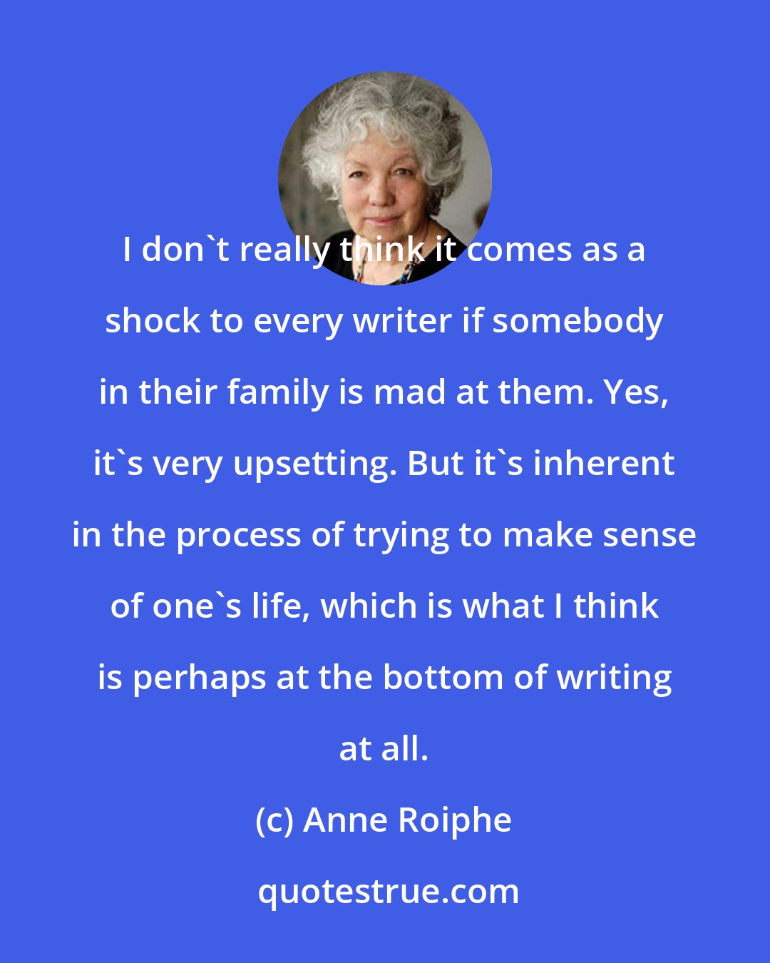 Anne Roiphe: I don't really think it comes as a shock to every writer if somebody in their family is mad at them. Yes, it's very upsetting. But it's inherent in the process of trying to make sense of one's life, which is what I think is perhaps at the bottom of writing at all.