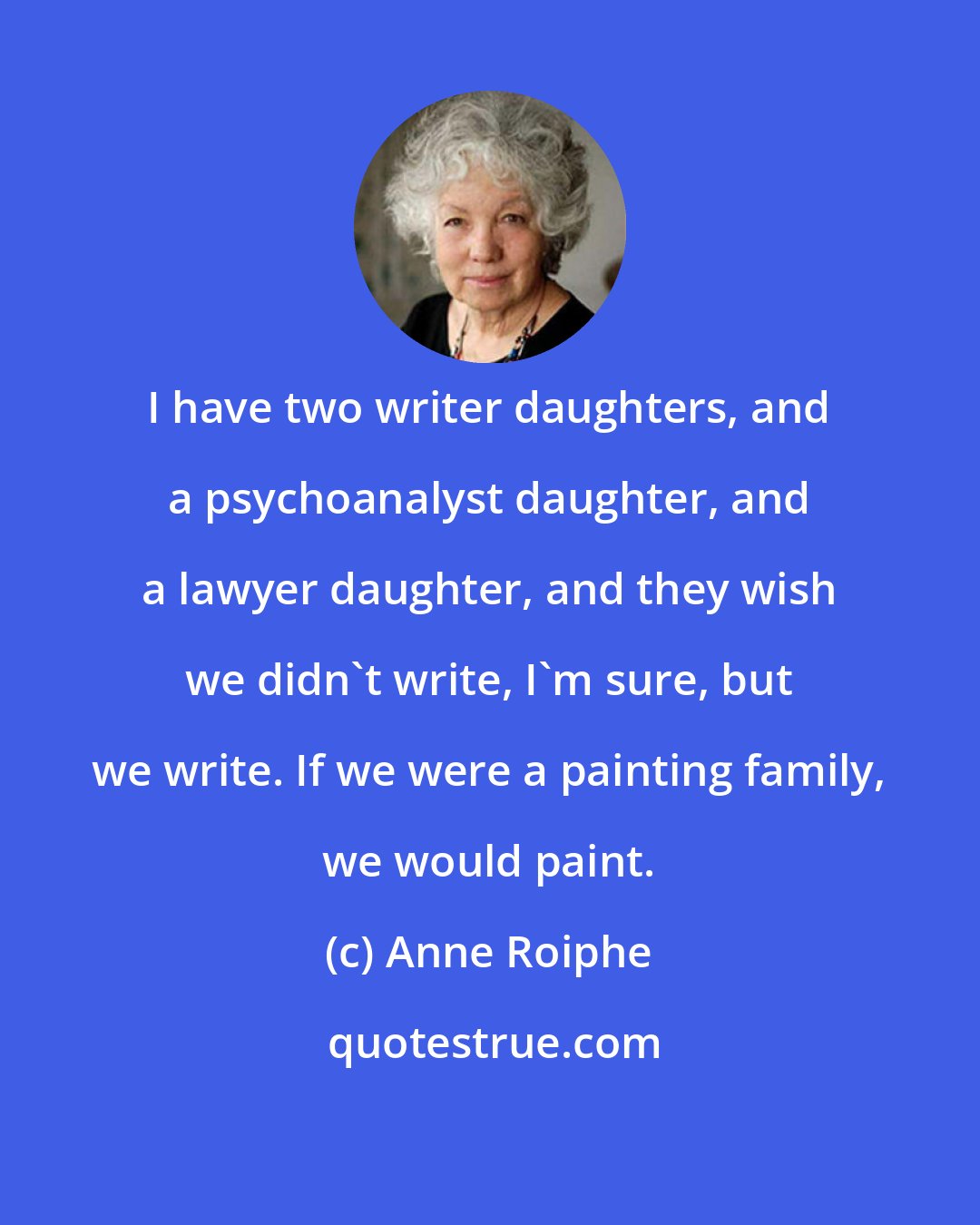 Anne Roiphe: I have two writer daughters, and a psychoanalyst daughter, and a lawyer daughter, and they wish we didn't write, I'm sure, but we write. If we were a painting family, we would paint.