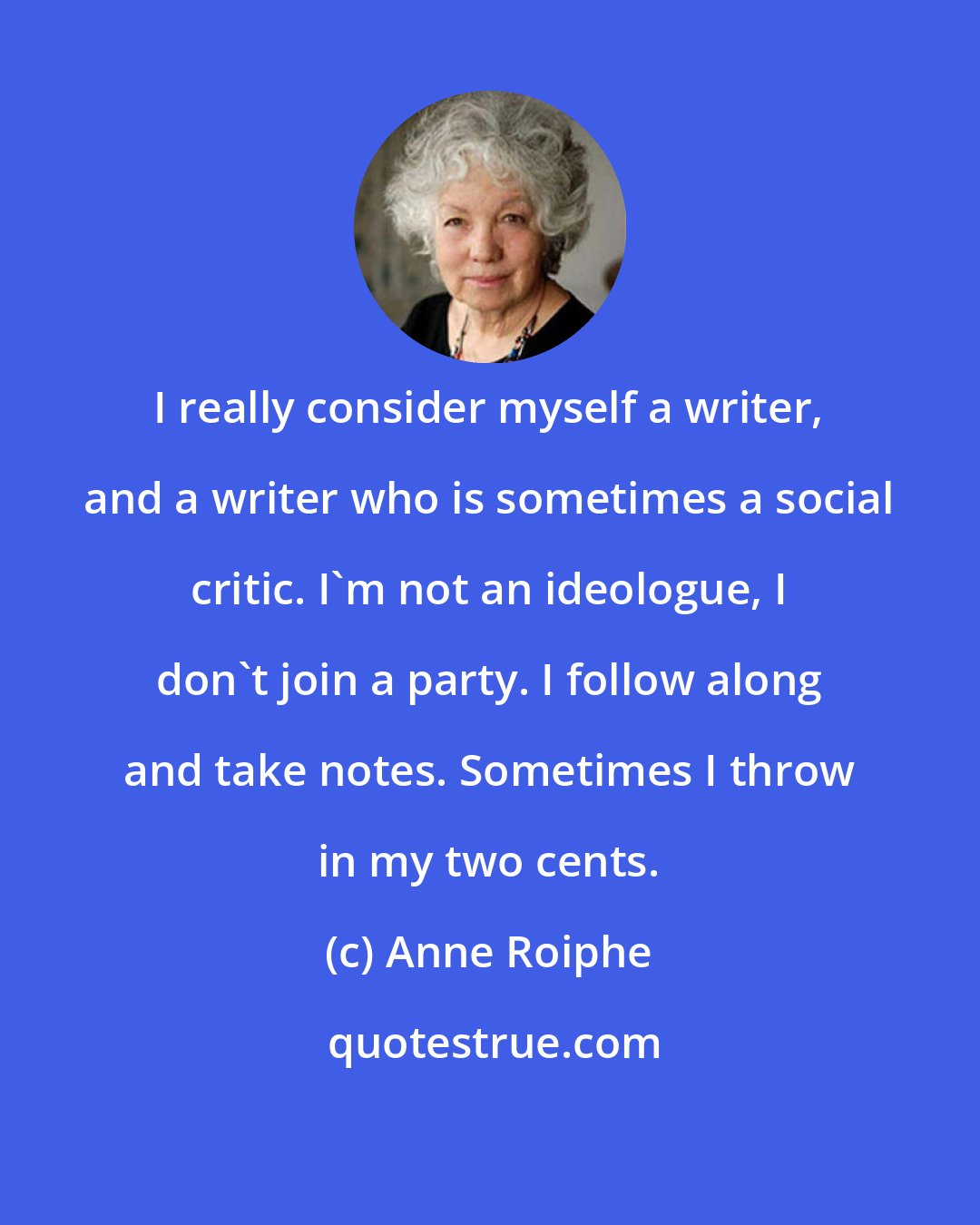 Anne Roiphe: I really consider myself a writer, and a writer who is sometimes a social critic. I'm not an ideologue, I don't join a party. I follow along and take notes. Sometimes I throw in my two cents.