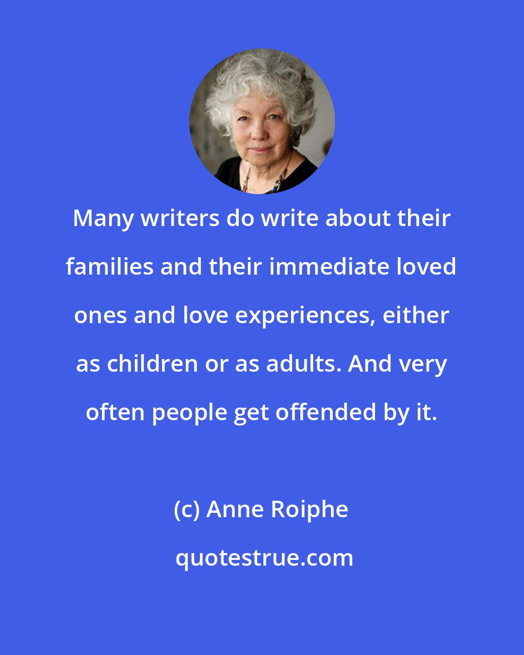 Anne Roiphe: Many writers do write about their families and their immediate loved ones and love experiences, either as children or as adults. And very often people get offended by it.