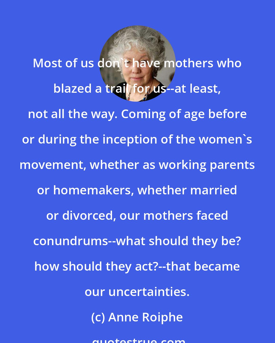 Anne Roiphe: Most of us don't have mothers who blazed a trail for us--at least, not all the way. Coming of age before or during the inception of the women's movement, whether as working parents or homemakers, whether married or divorced, our mothers faced conundrums--what should they be? how should they act?--that became our uncertainties.