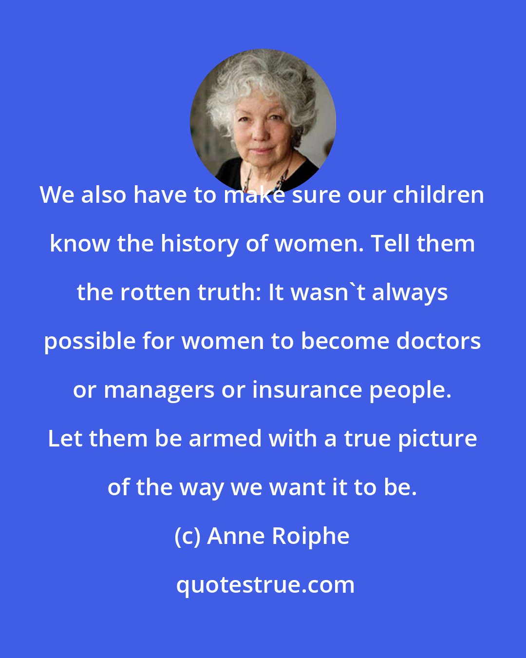 Anne Roiphe: We also have to make sure our children know the history of women. Tell them the rotten truth: It wasn't always possible for women to become doctors or managers or insurance people. Let them be armed with a true picture of the way we want it to be.
