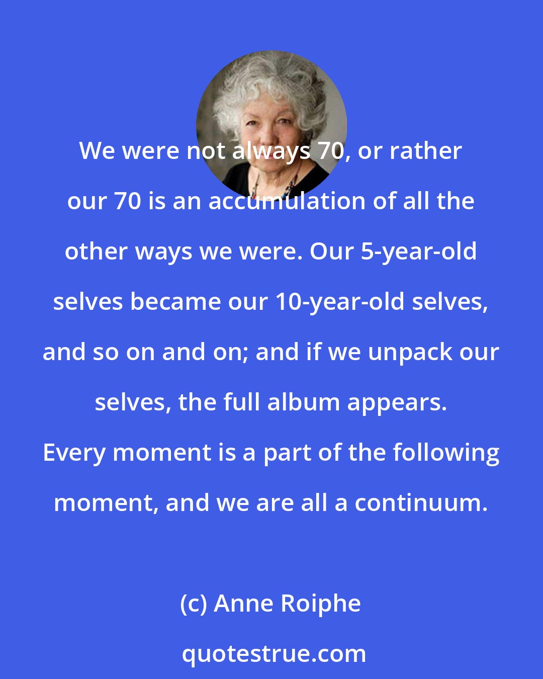 Anne Roiphe: We were not always 70, or rather our 70 is an accumulation of all the other ways we were. Our 5-year-old selves became our 10-year-old selves, and so on and on; and if we unpack our selves, the full album appears. Every moment is a part of the following moment, and we are all a continuum.