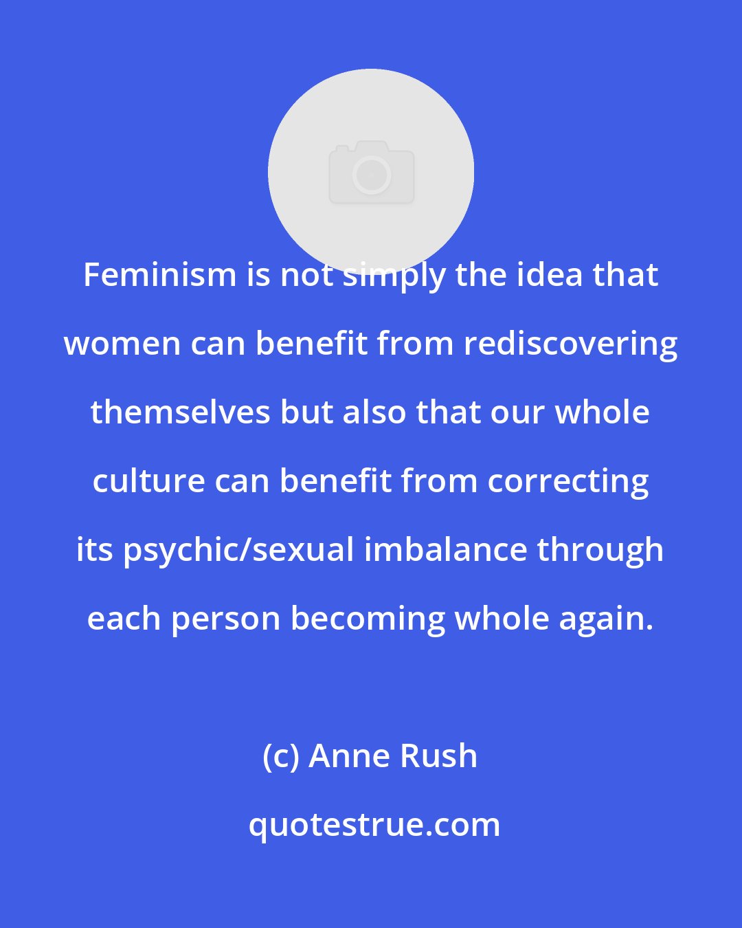 Anne Rush: Feminism is not simply the idea that women can benefit from rediscovering themselves but also that our whole culture can benefit from correcting its psychic/sexual imbalance through each person becoming whole again.