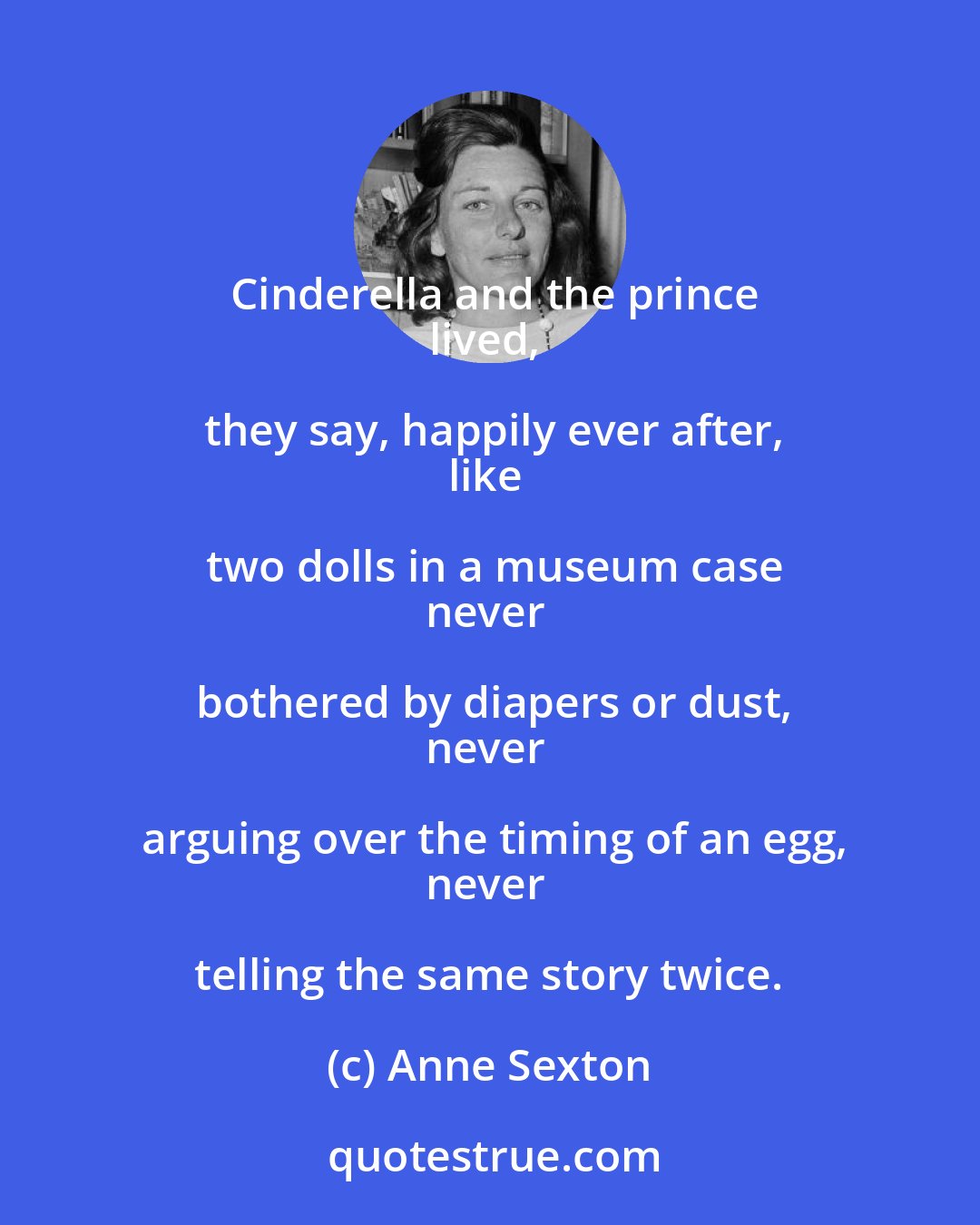 Anne Sexton: Cinderella and the prince
lived, they say, happily ever after,
like two dolls in a museum case
never bothered by diapers or dust,
never arguing over the timing of an egg,
never telling the same story twice.