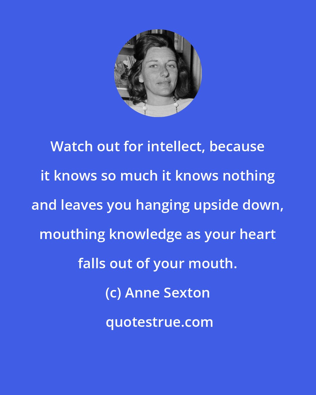 Anne Sexton: Watch out for intellect, because it knows so much it knows nothing and leaves you hanging upside down, mouthing knowledge as your heart falls out of your mouth.