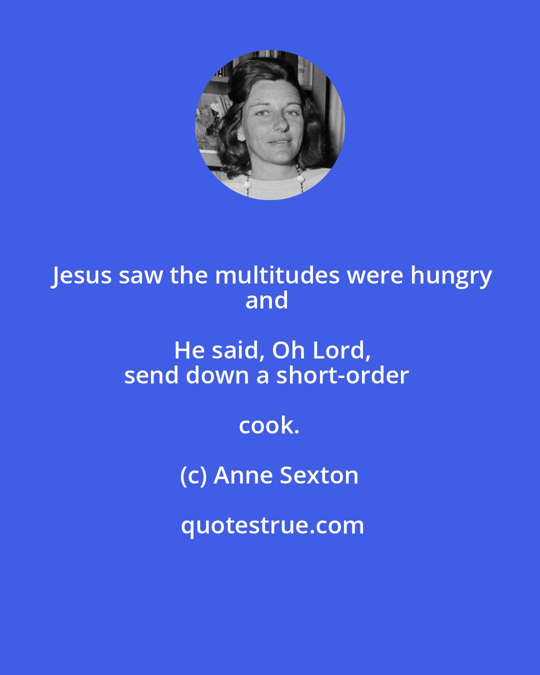 Anne Sexton: Jesus saw the multitudes were hungry
and He said, Oh Lord,
send down a short-order cook.