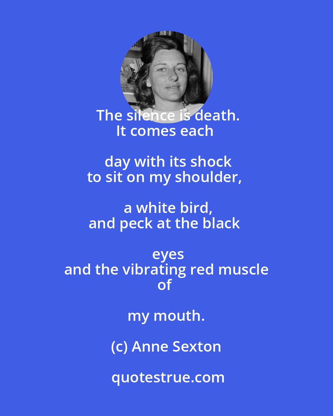 Anne Sexton: The silence is death.
It comes each day with its shock
to sit on my shoulder, a white bird,
and peck at the black eyes
and the vibrating red muscle
of my mouth.