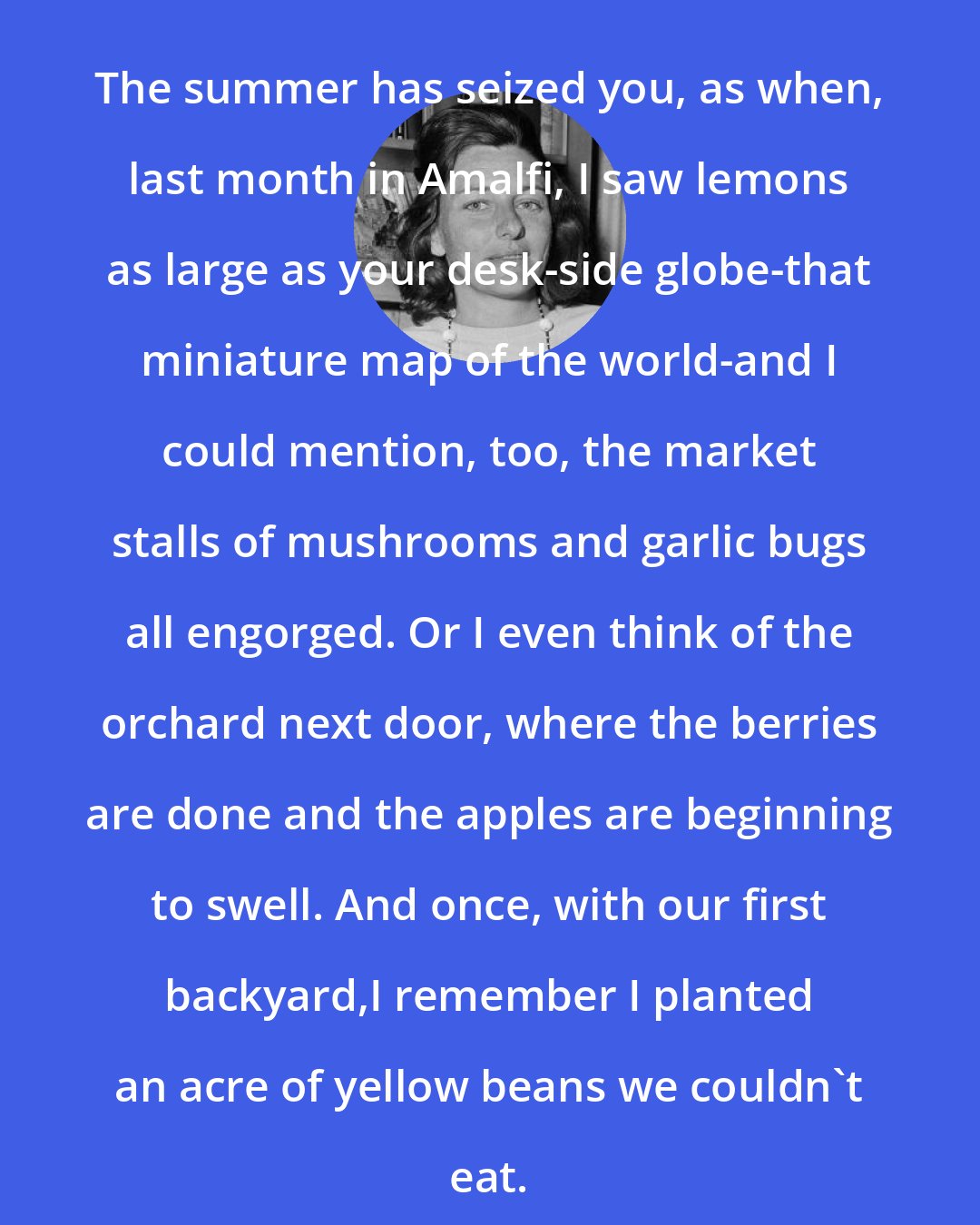 Anne Sexton: The summer has seized you, as when, last month in Amalfi, I saw lemons as large as your desk-side globe-that miniature map of the world-and I could mention, too, the market stalls of mushrooms and garlic bugs all engorged. Or I even think of the orchard next door, where the berries are done and the apples are beginning to swell. And once, with our first backyard,I remember I planted an acre of yellow beans we couldn't eat.