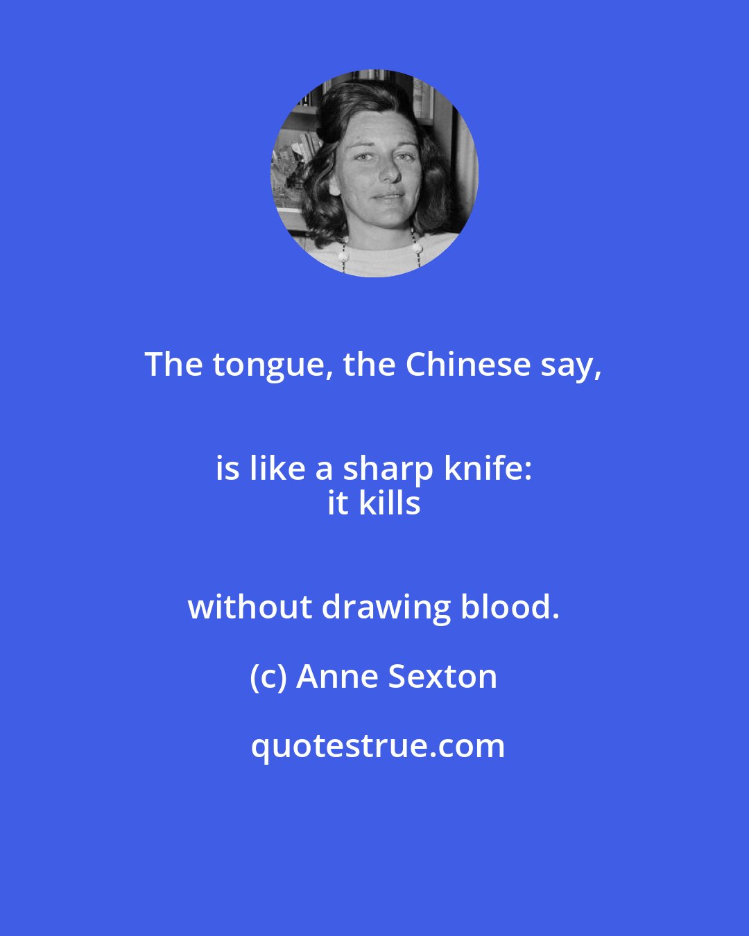Anne Sexton: The tongue, the Chinese say, 
 is like a sharp knife: 
 it kills 
 without drawing blood.