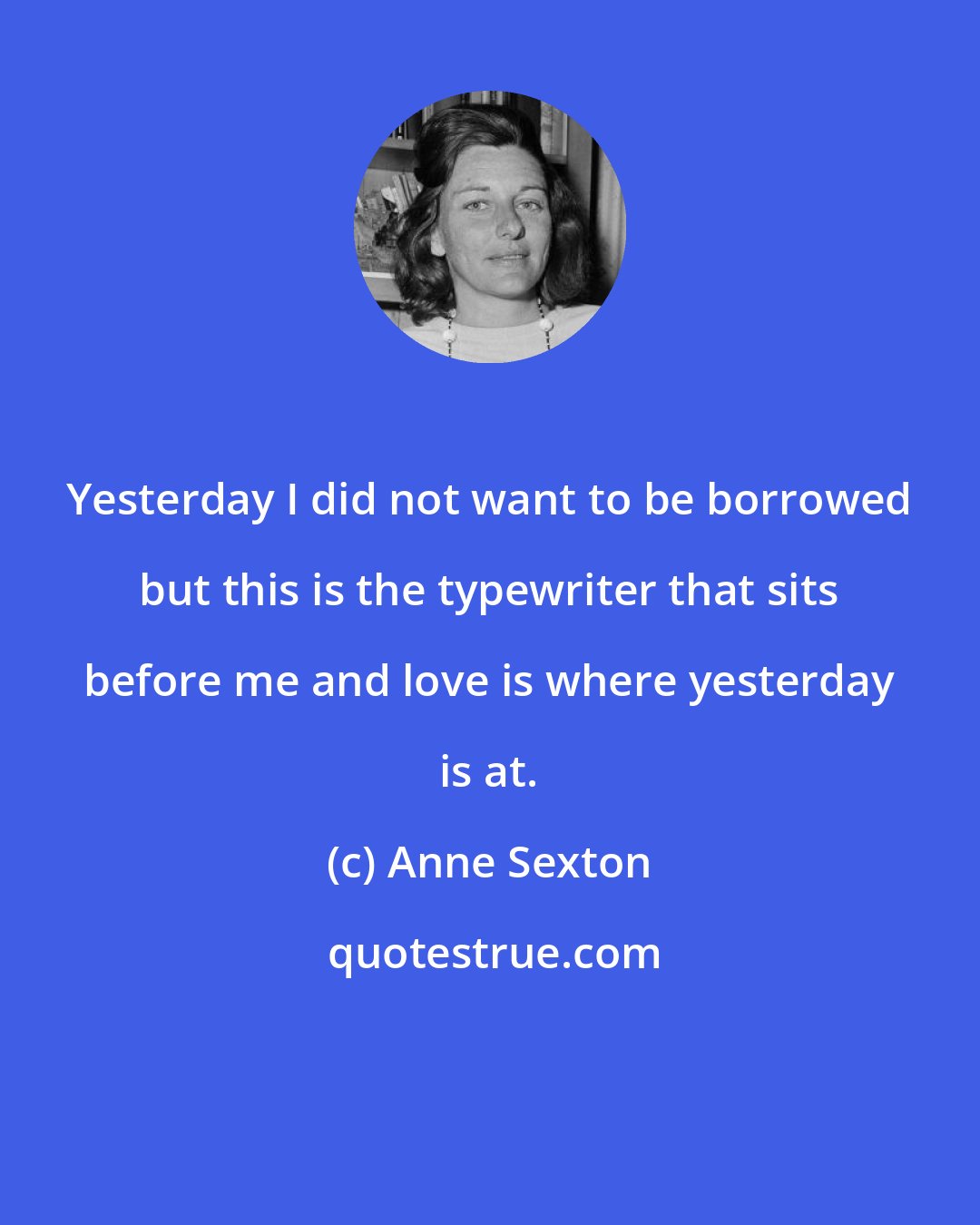 Anne Sexton: Yesterday I did not want to be borrowed but this is the typewriter that sits before me and love is where yesterday is at.