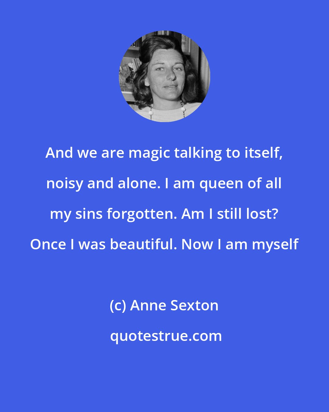 Anne Sexton: And we are magic talking to itself, noisy and alone. I am queen of all my sins forgotten. Am I still lost? Once I was beautiful. Now I am myself