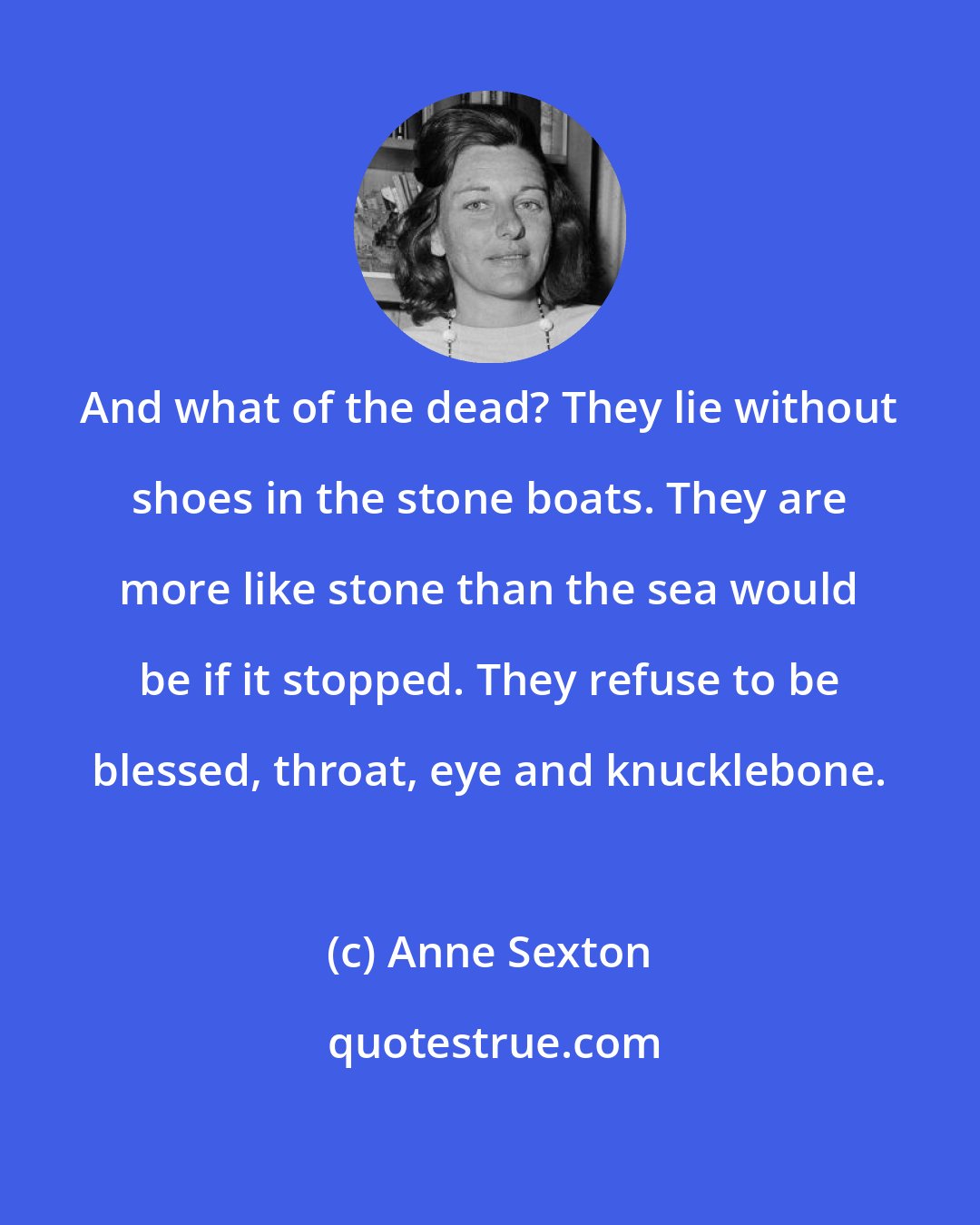 Anne Sexton: And what of the dead? They lie without shoes in the stone boats. They are more like stone than the sea would be if it stopped. They refuse to be blessed, throat, eye and knucklebone.