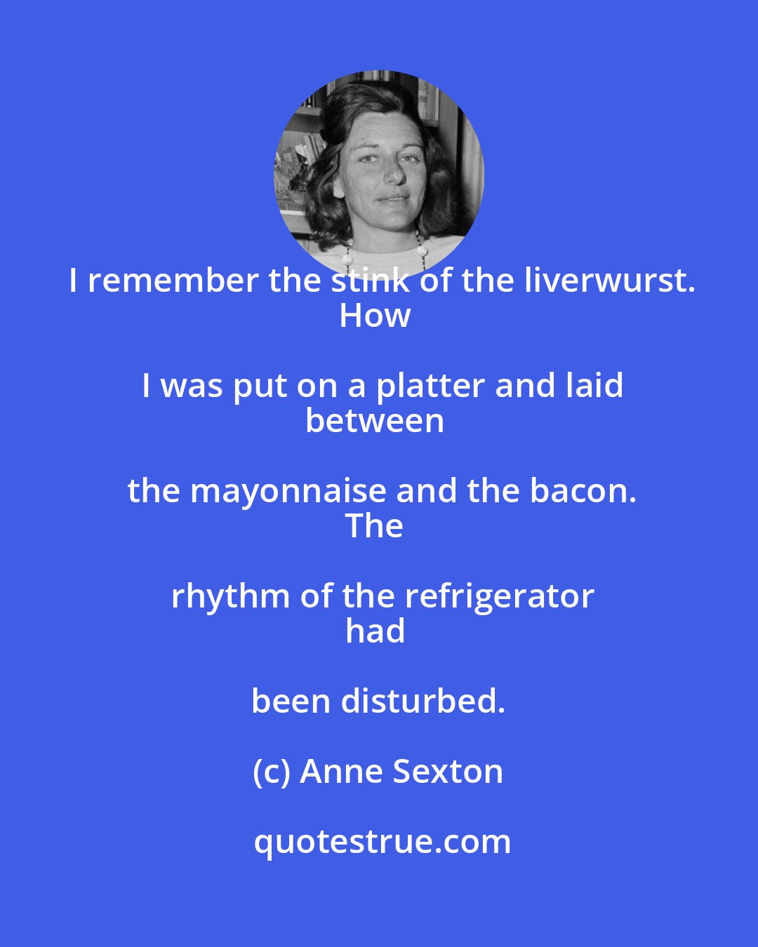 Anne Sexton: I remember the stink of the liverwurst.
How I was put on a platter and laid
between the mayonnaise and the bacon.
The rhythm of the refrigerator
had been disturbed.