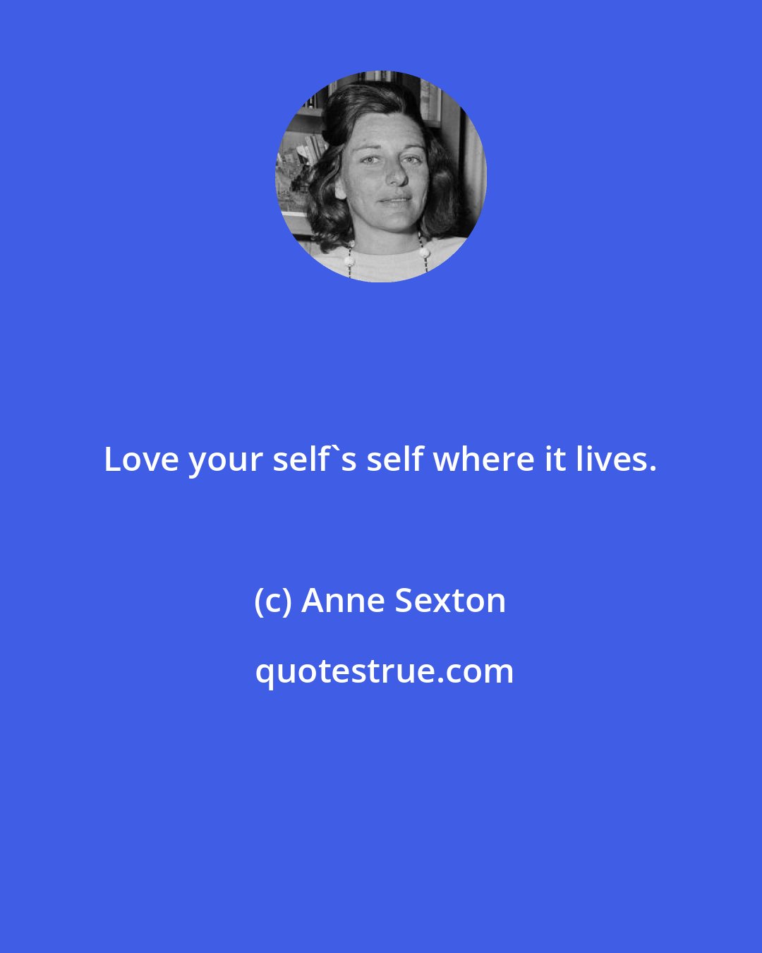 Anne Sexton: Love your self's self where it lives.
