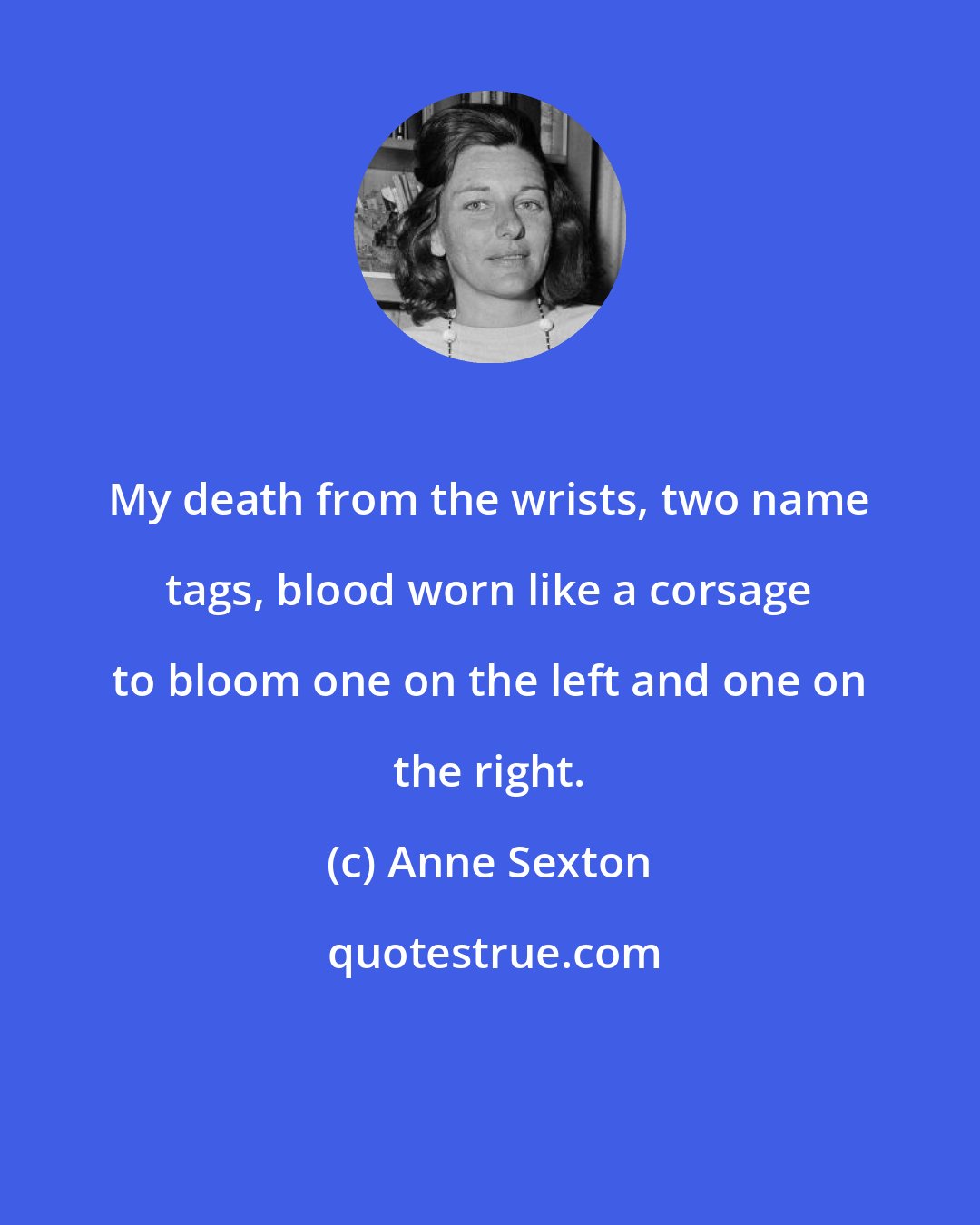 Anne Sexton: My death from the wrists, two name tags, blood worn like a corsage to bloom one on the left and one on the right.