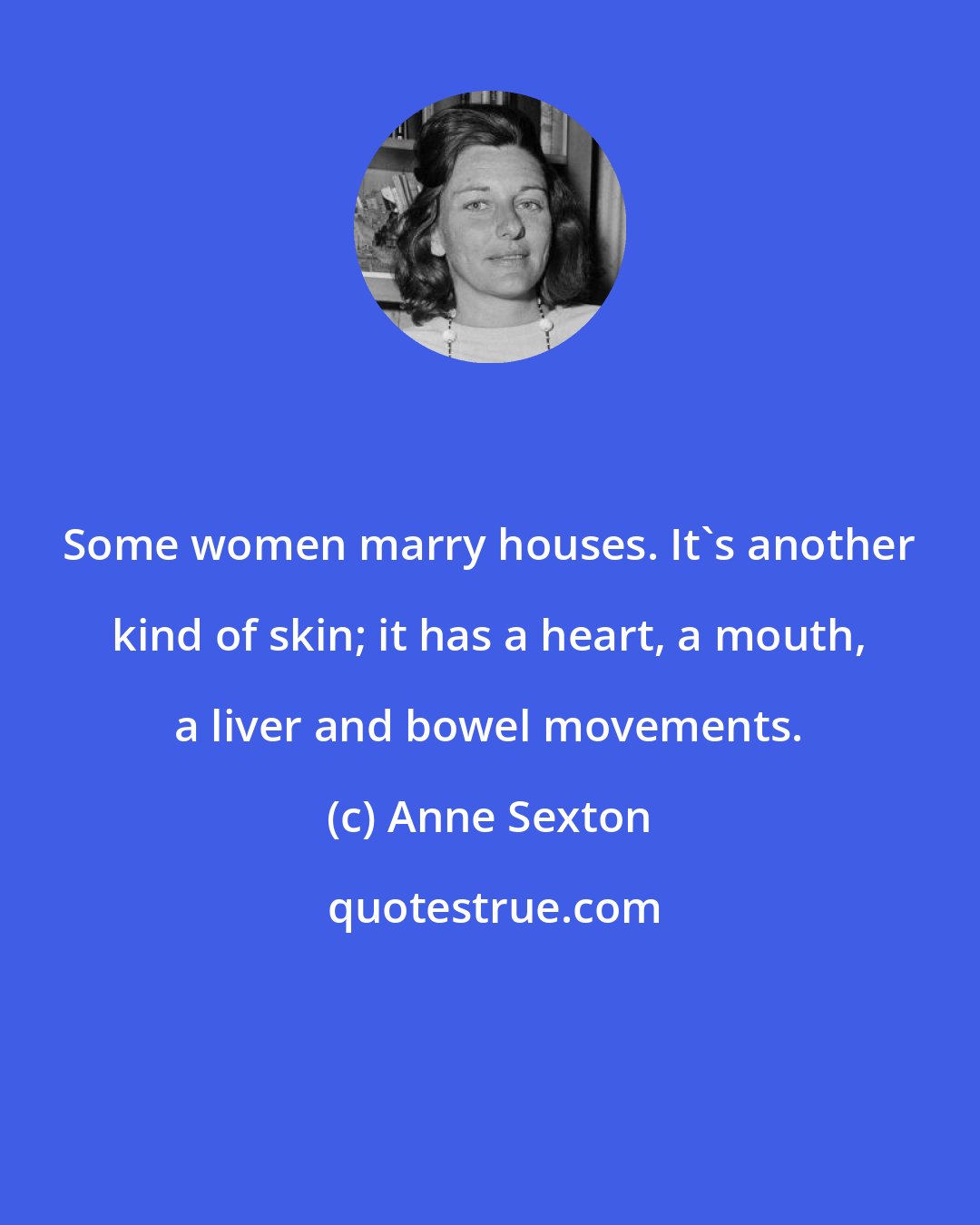 Anne Sexton: Some women marry houses. It's another kind of skin; it has a heart, a mouth, a liver and bowel movements.