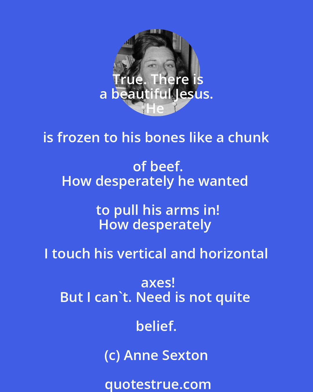 Anne Sexton: True. There is
a beautiful Jesus.
He is frozen to his bones like a chunk of beef.
How desperately he wanted to pull his arms in!
How desperately I touch his vertical and horizontal axes!
But I can't. Need is not quite belief.