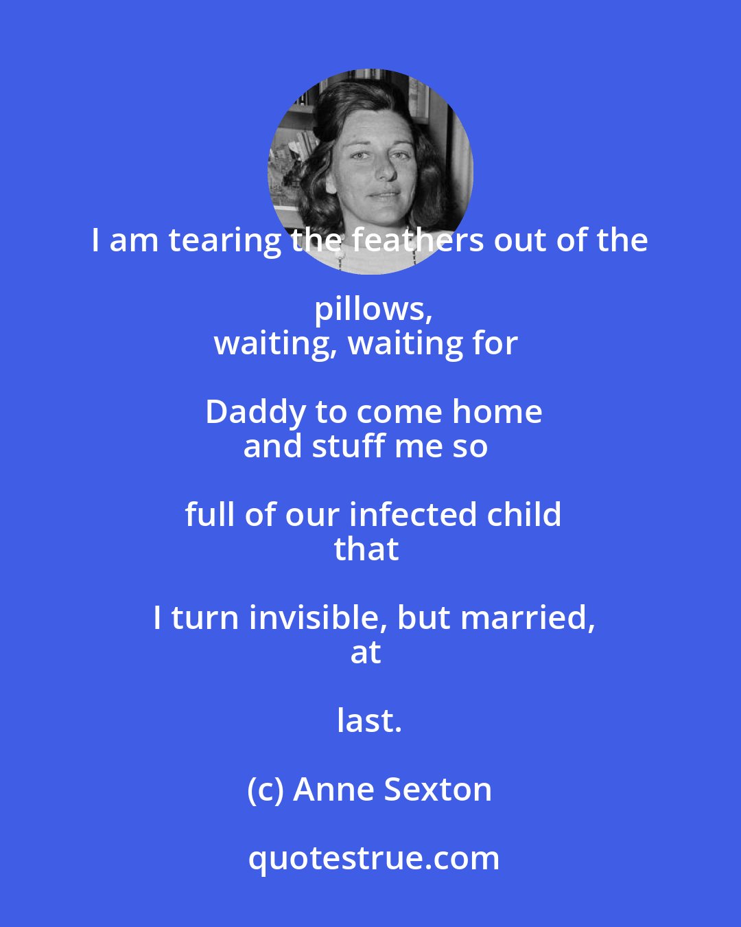 Anne Sexton: I am tearing the feathers out of the pillows,
waiting, waiting for Daddy to come home
and stuff me so full of our infected child
that I turn invisible, but married,
at last.