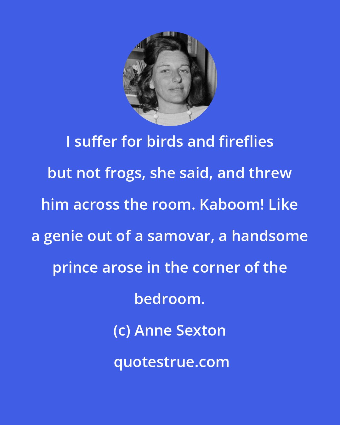 Anne Sexton: I suffer for birds and fireflies but not frogs, she said, and threw him across the room. Kaboom! Like a genie out of a samovar, a handsome prince arose in the corner of the bedroom.