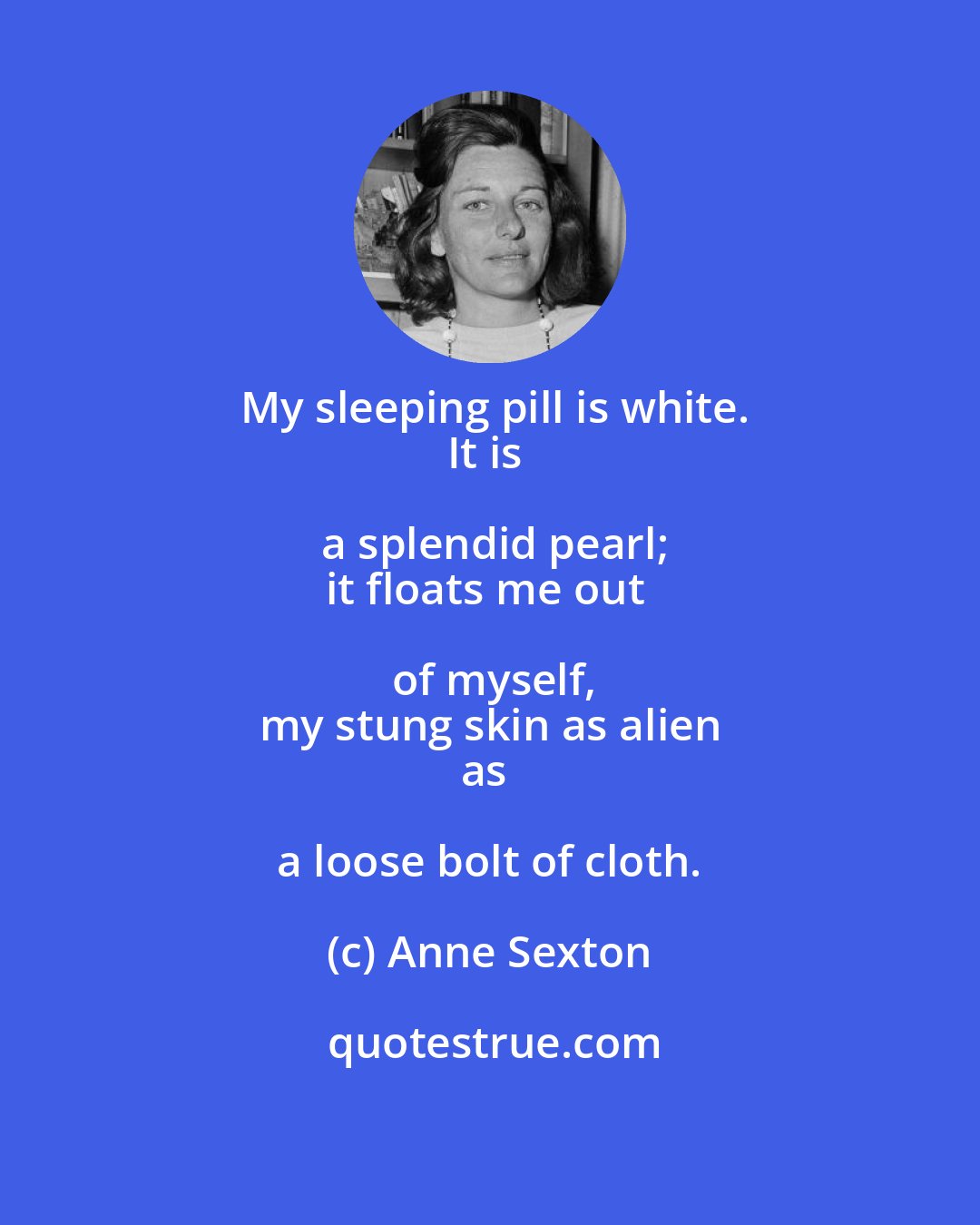 Anne Sexton: My sleeping pill is white.
It is a splendid pearl;
it floats me out of myself,
my stung skin as alien
as a loose bolt of cloth.