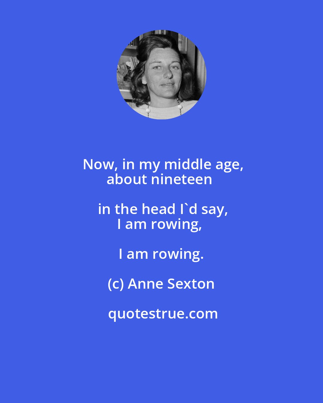 Anne Sexton: Now, in my middle age,
about nineteen in the head I'd say,
I am rowing, I am rowing.