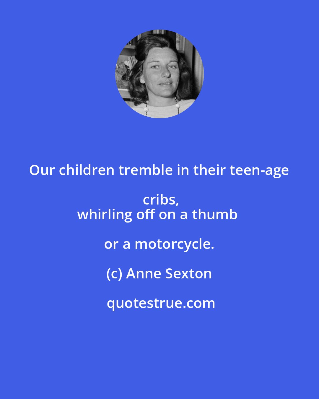 Anne Sexton: Our children tremble in their teen-age cribs,
whirling off on a thumb or a motorcycle.