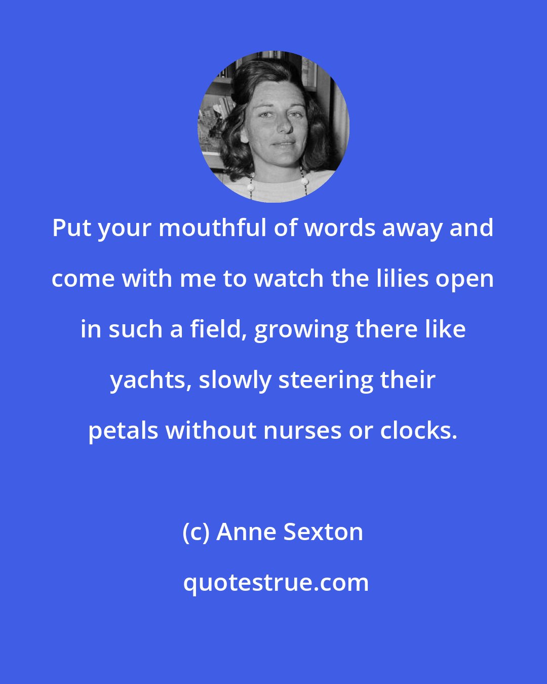 Anne Sexton: Put your mouthful of words away and come with me to watch the lilies open in such a field, growing there like yachts, slowly steering their petals without nurses or clocks.