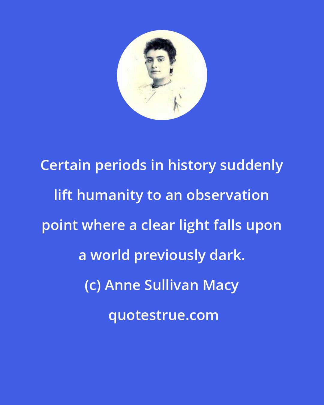 Anne Sullivan Macy: Certain periods in history suddenly lift humanity to an observation point where a clear light falls upon a world previously dark.