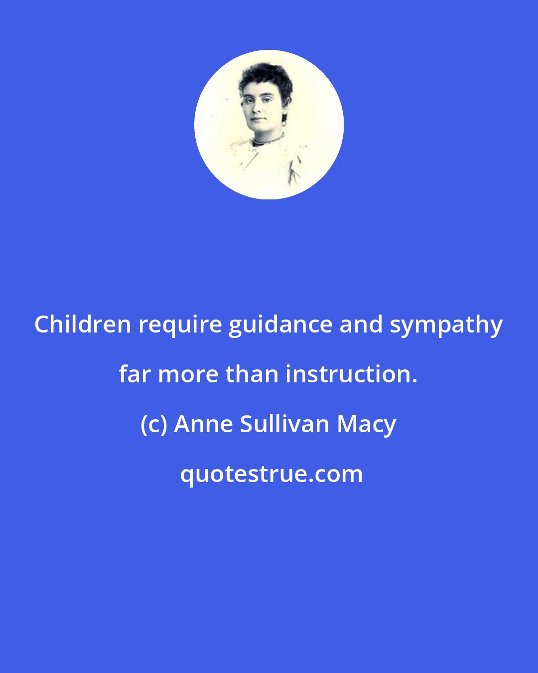 Anne Sullivan Macy: Children require guidance and sympathy far more than instruction.