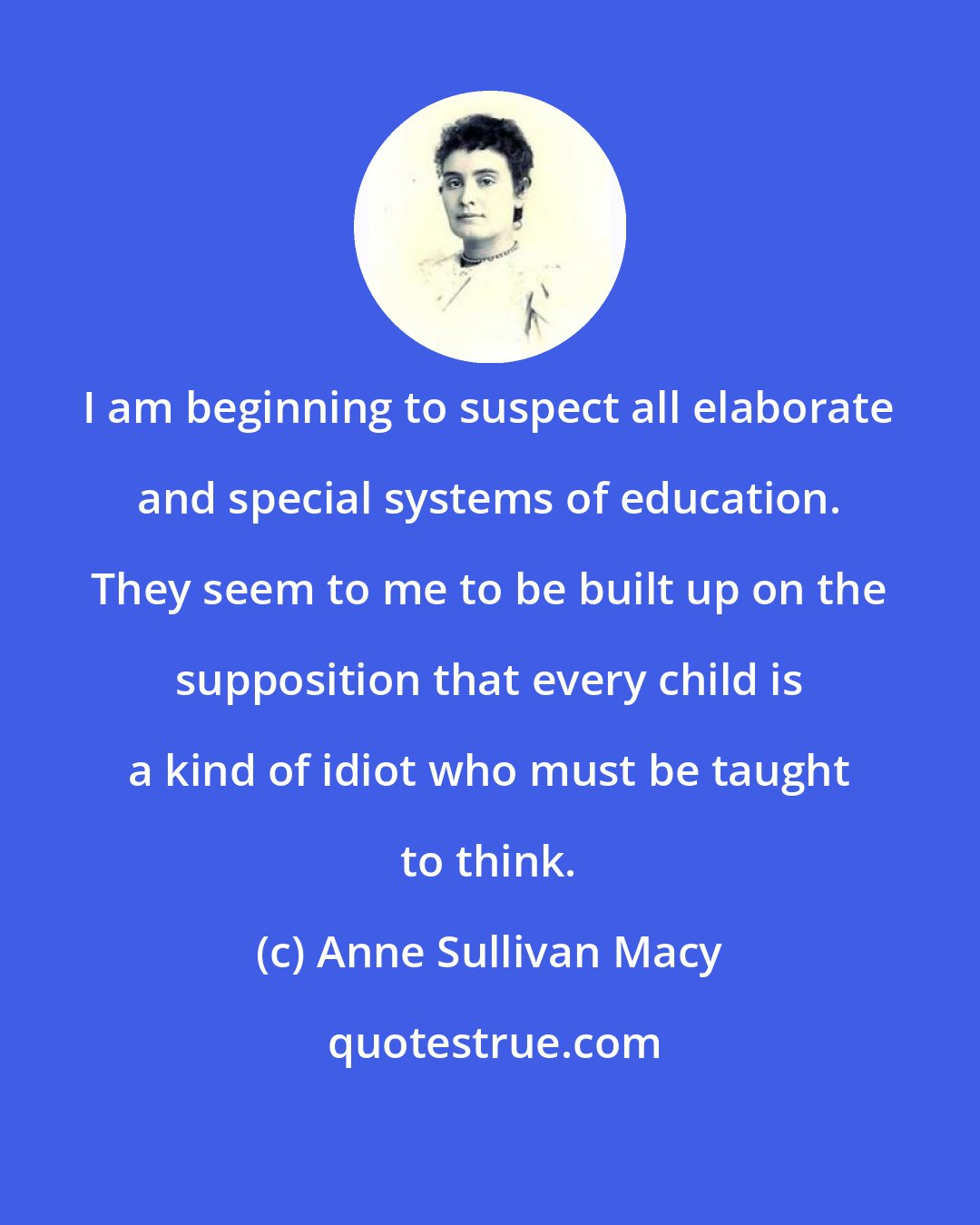 Anne Sullivan Macy: I am beginning to suspect all elaborate and special systems of education. They seem to me to be built up on the supposition that every child is a kind of idiot who must be taught to think.