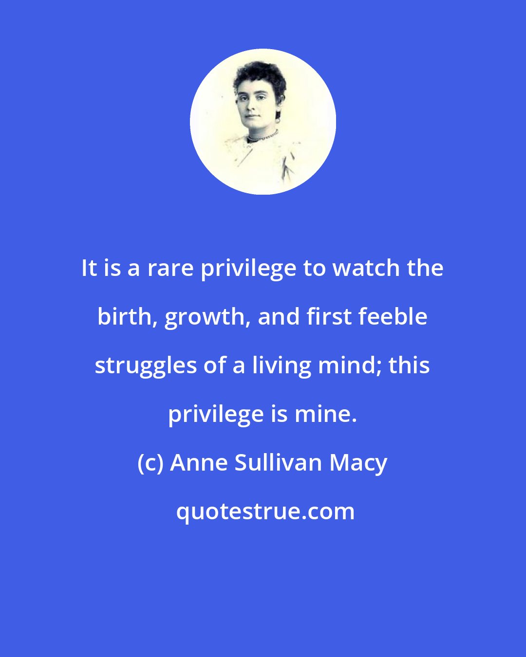 Anne Sullivan Macy: It is a rare privilege to watch the birth, growth, and first feeble struggles of a living mind; this privilege is mine.