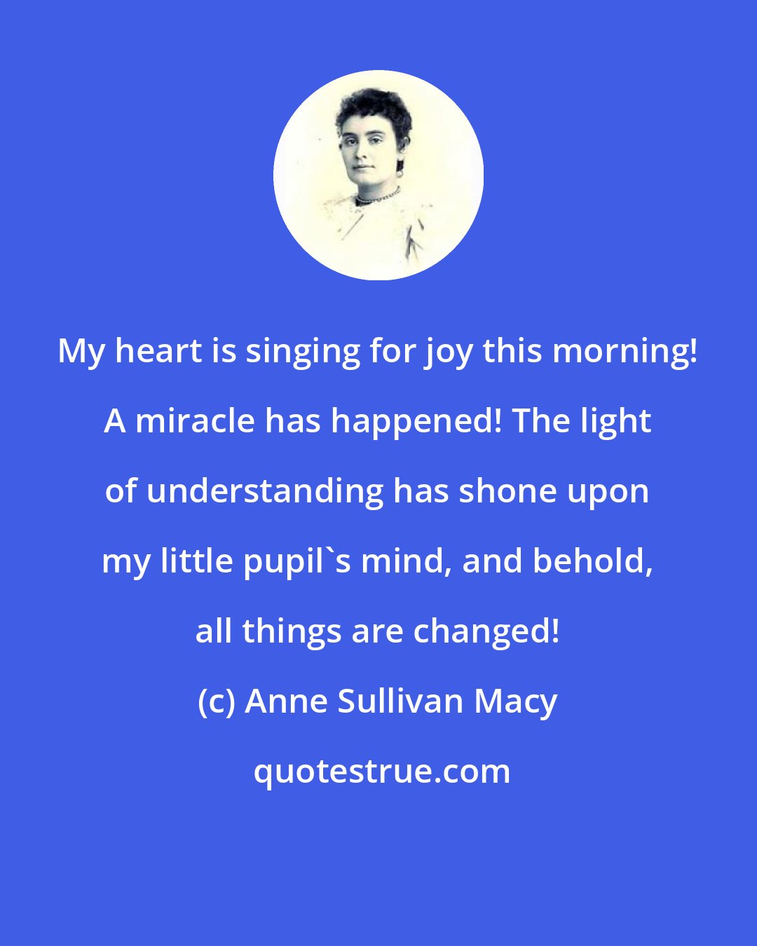 Anne Sullivan Macy: My heart is singing for joy this morning! A miracle has happened! The light of understanding has shone upon my little pupil's mind, and behold, all things are changed!