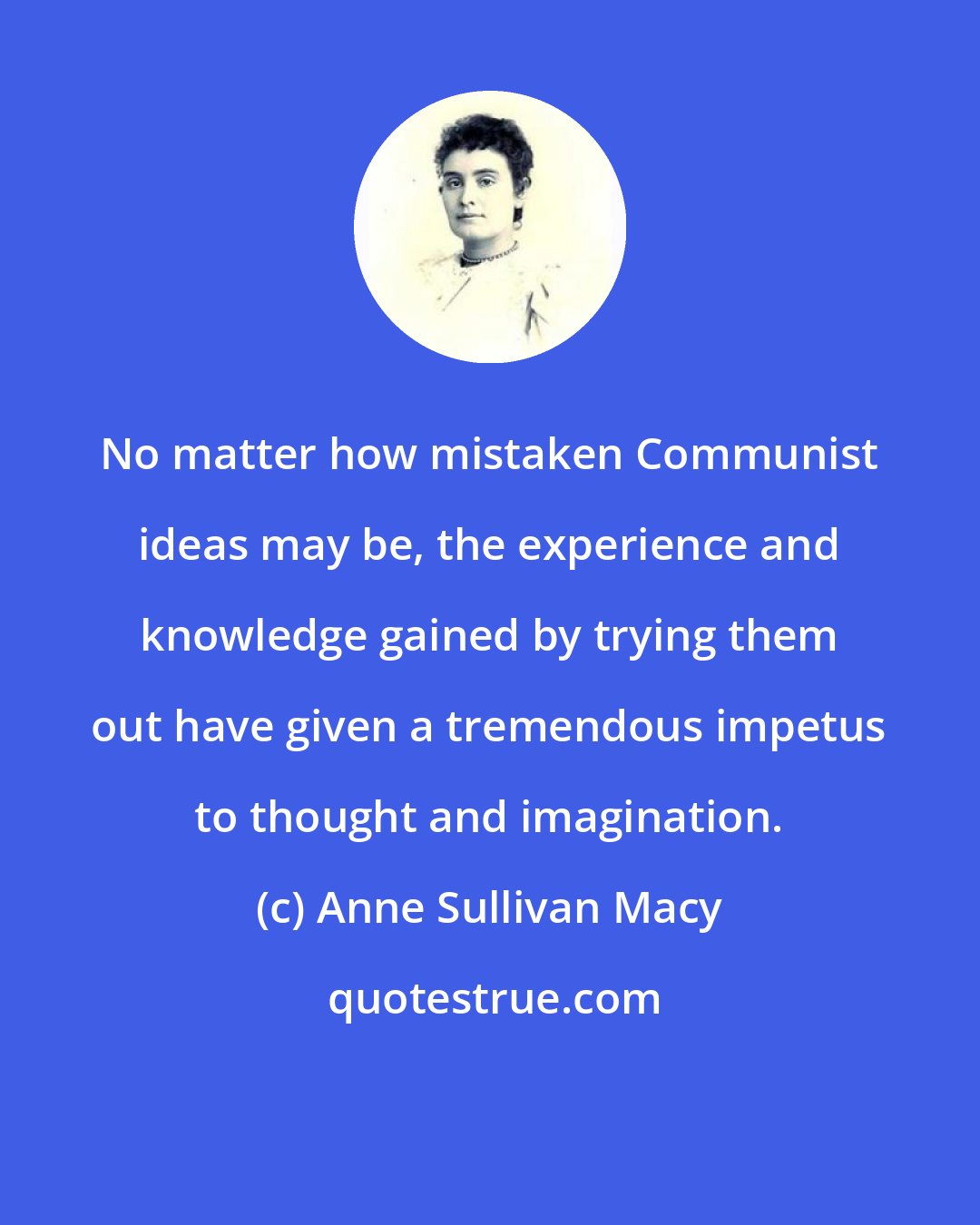 Anne Sullivan Macy: No matter how mistaken Communist ideas may be, the experience and knowledge gained by trying them out have given a tremendous impetus to thought and imagination.