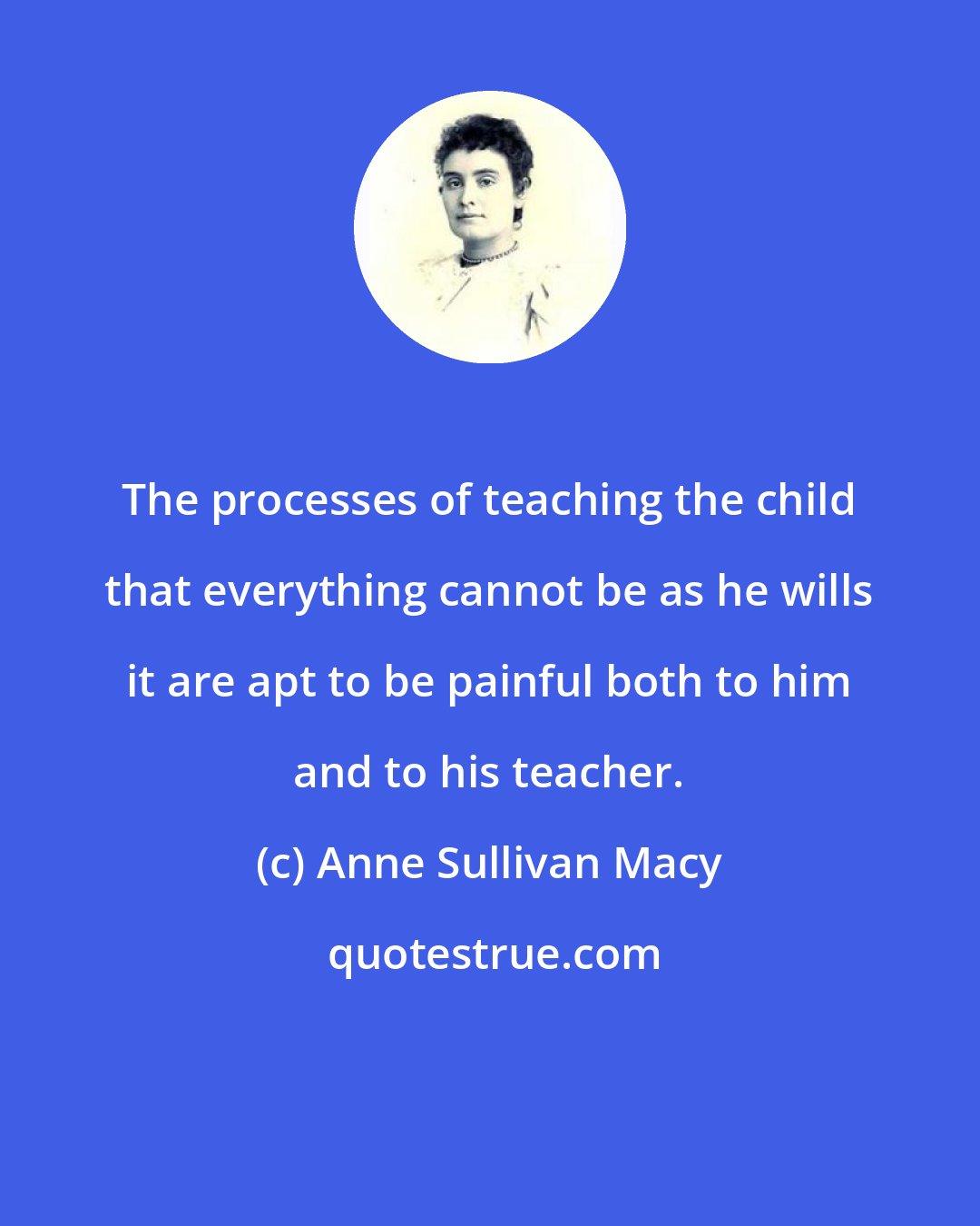 Anne Sullivan Macy: The processes of teaching the child that everything cannot be as he wills it are apt to be painful both to him and to his teacher.