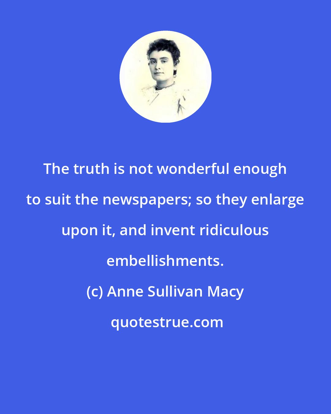 Anne Sullivan Macy: The truth is not wonderful enough to suit the newspapers; so they enlarge upon it, and invent ridiculous embellishments.