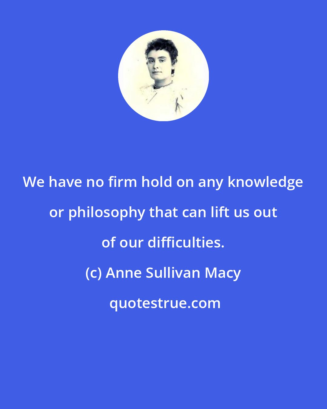 Anne Sullivan Macy: We have no firm hold on any knowledge or philosophy that can lift us out of our difficulties.