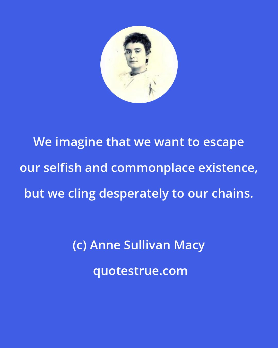 Anne Sullivan Macy: We imagine that we want to escape our selfish and commonplace existence, but we cling desperately to our chains.