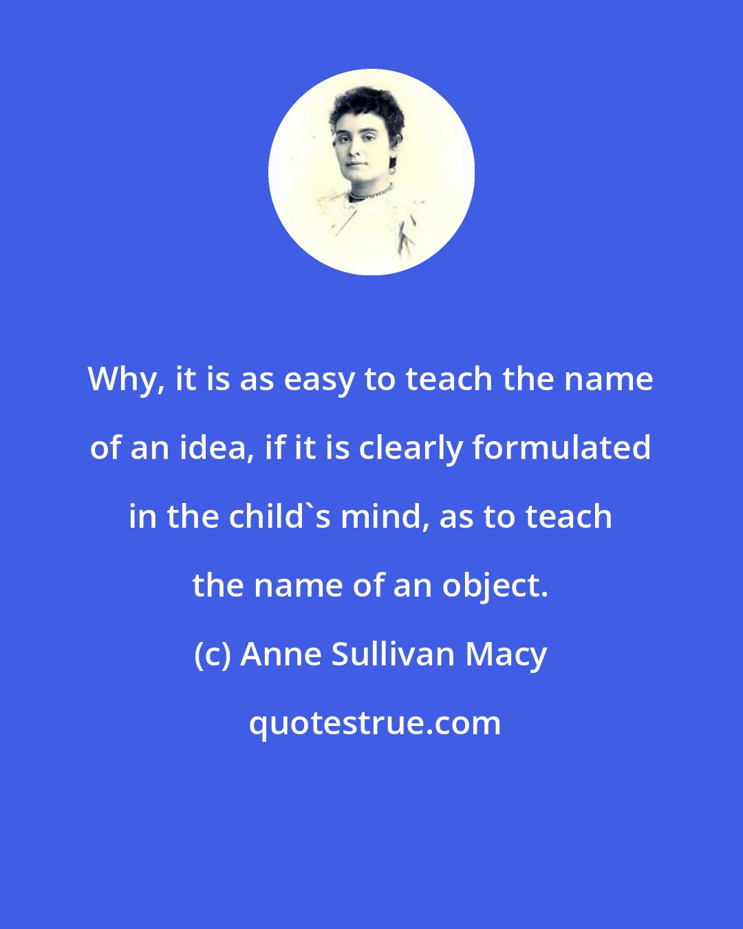 Anne Sullivan Macy: Why, it is as easy to teach the name of an idea, if it is clearly formulated in the child's mind, as to teach the name of an object.