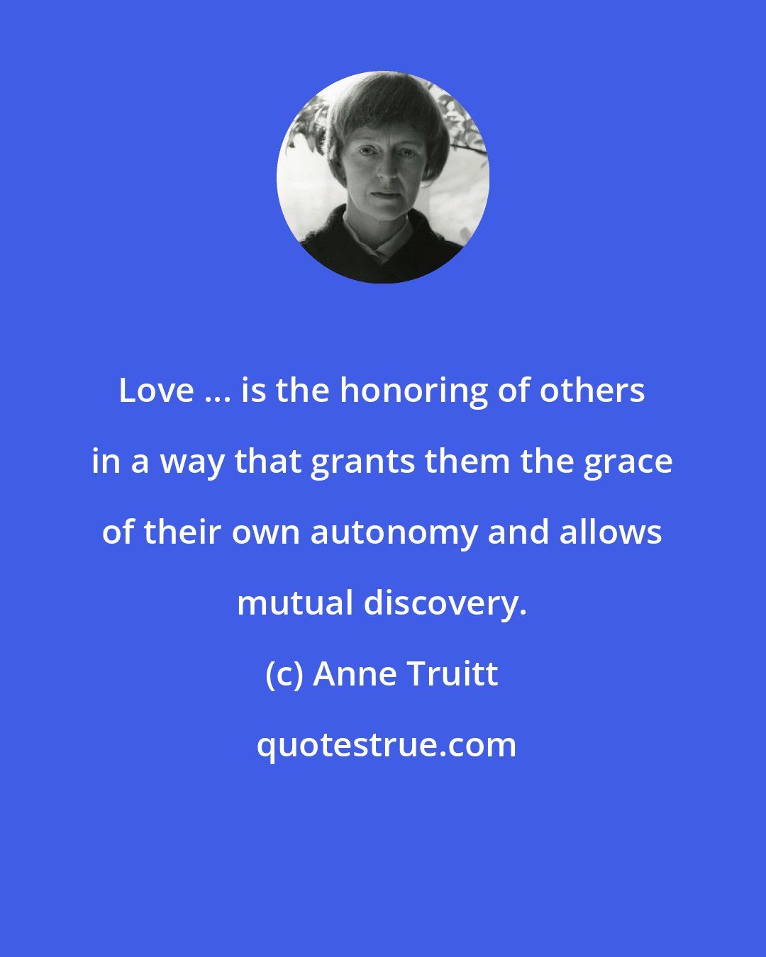 Anne Truitt: Love ... is the honoring of others in a way that grants them the grace of their own autonomy and allows mutual discovery.