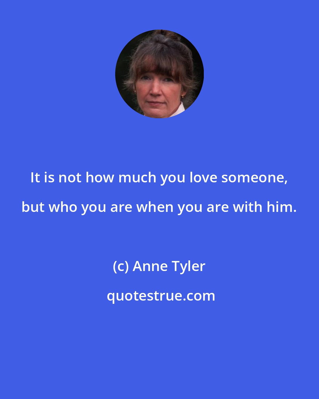 Anne Tyler: It is not how much you love someone, but who you are when you are with him.