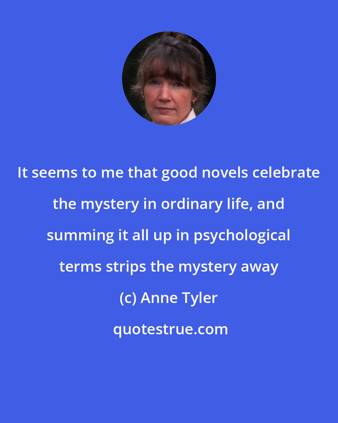 Anne Tyler: It seems to me that good novels celebrate the mystery in ordinary life, and summing it all up in psychological terms strips the mystery away