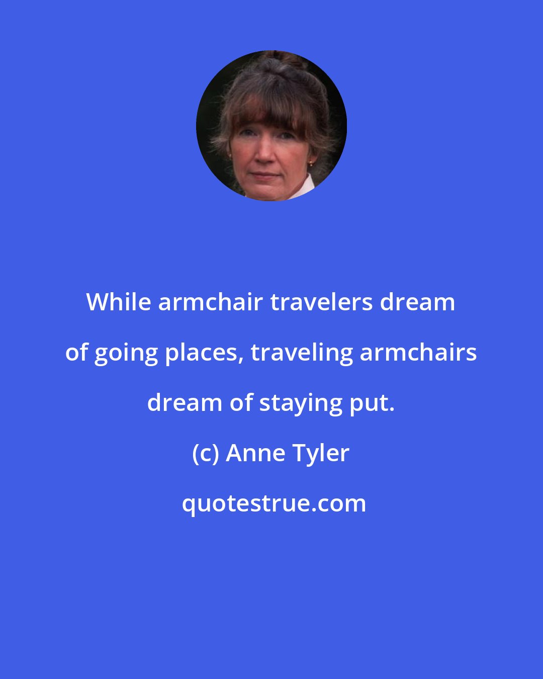 Anne Tyler: While armchair travelers dream of going places, traveling armchairs dream of staying put.