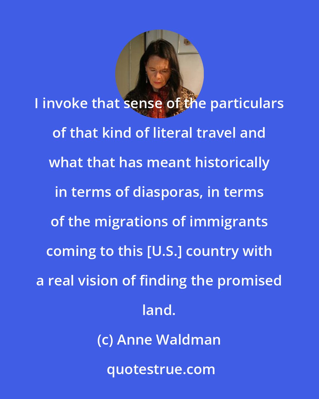 Anne Waldman: I invoke that sense of the particulars of that kind of literal travel and what that has meant historically in terms of diasporas, in terms of the migrations of immigrants coming to this [U.S.] country with a real vision of finding the promised land.