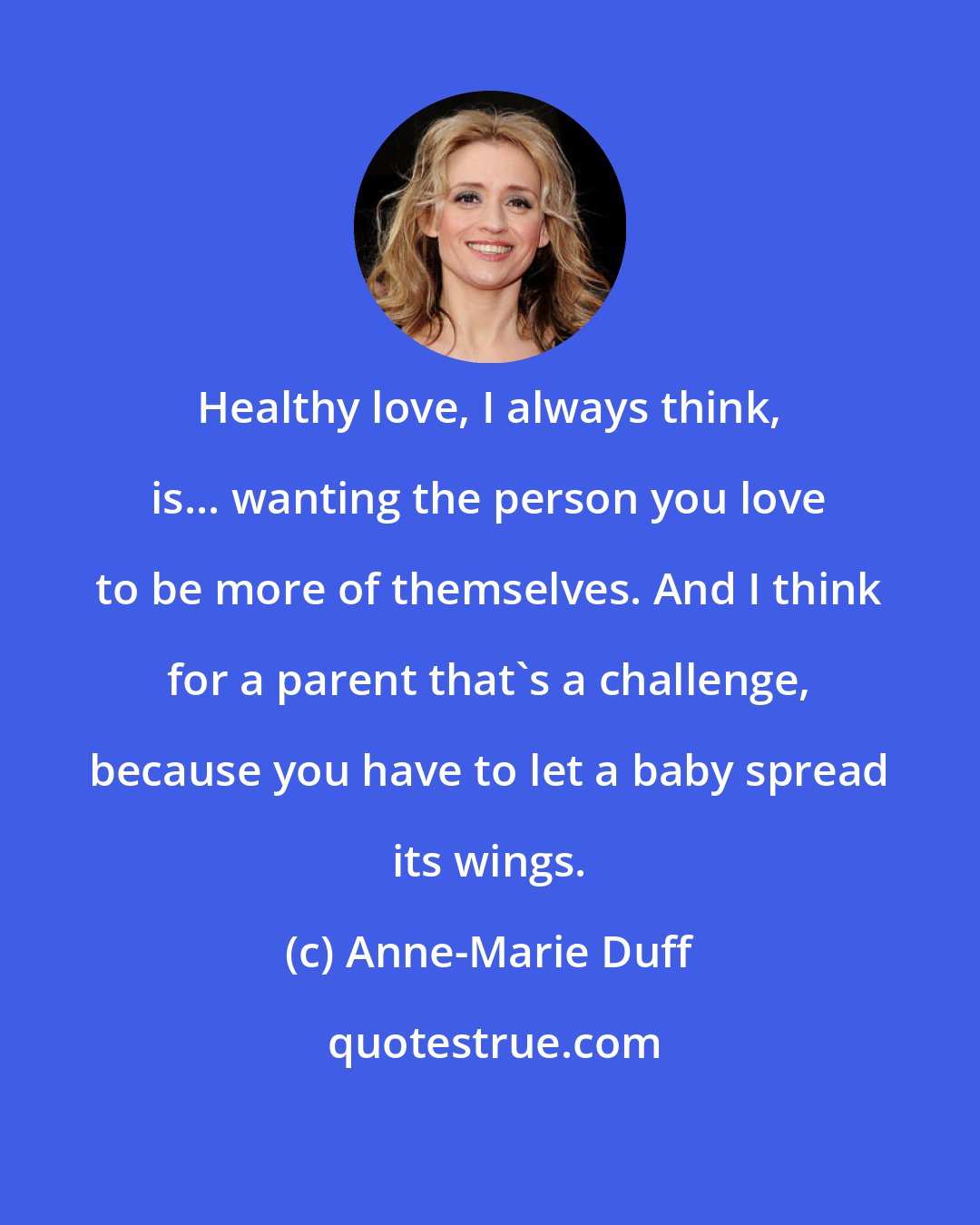 Anne-Marie Duff: Healthy love, I always think, is... wanting the person you love to be more of themselves. And I think for a parent that's a challenge, because you have to let a baby spread its wings.